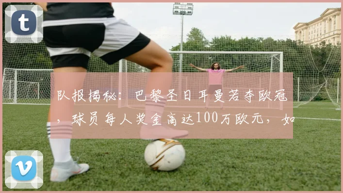 队报揭秘：巴黎圣日耳曼若夺欧冠，球员每人奖金高达100万欧元，如何分配引关注