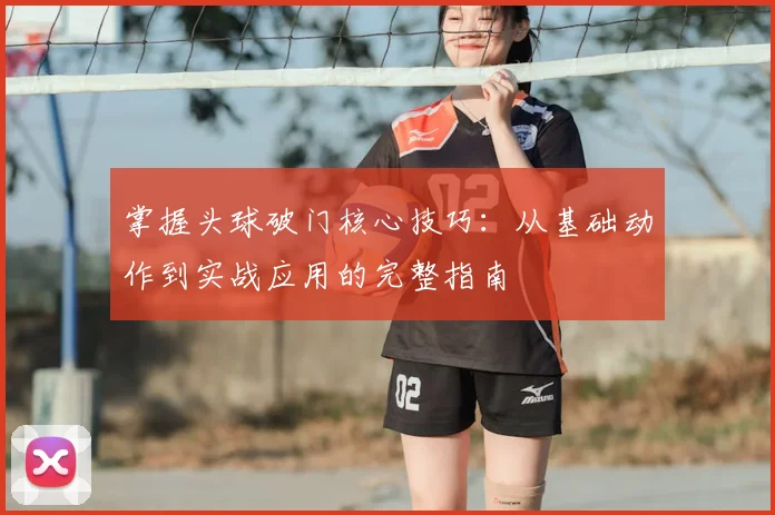 掌握头球破门核心技巧：从基础动作到实战应用的完整指南