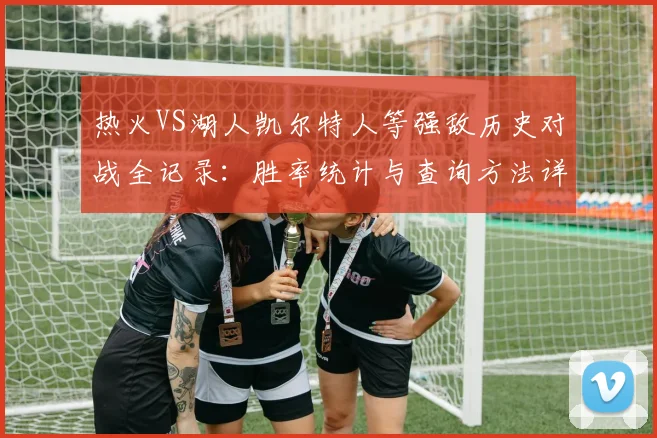 热火VS湖人凯尔特人等强敌历史对战全记录：胜率统计与查询方法详解