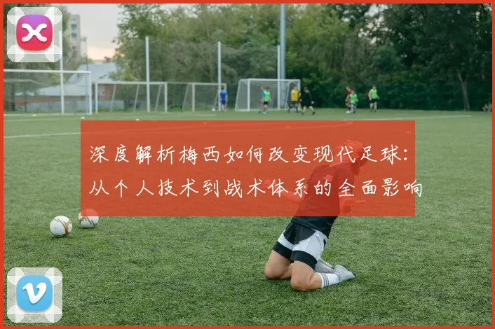深度解析梅西如何改变现代足球：从个人技术到战术体系的全面影响