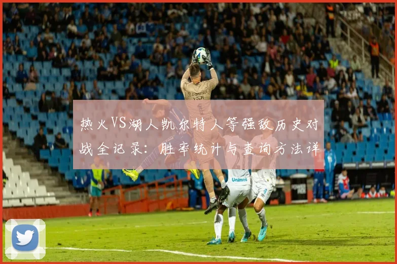 热火VS湖人凯尔特人等强敌历史对战全记录：胜率统计与查询方法详解