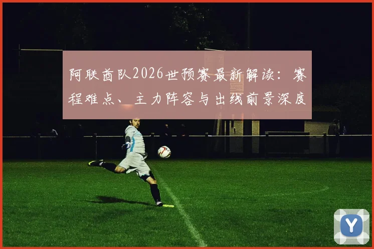 阿联酋队2026世预赛最新解读:赛程难点、主力阵容与出线前景深度分析