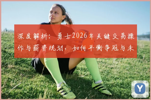 深度解析：勇士2026年关键交易操作与薪资规划，如何平衡争冠与未来重建
